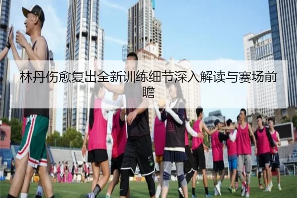 林丹伤愈复出全新训练细节深入解读与赛场前瞻